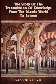 The Story of the Transmission of Knowledge From the Islamic World to Europe by Nazeem Goolam